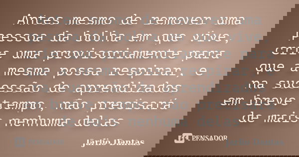 Antes mesmo de remover uma pessoa da bolha em que vive, crie uma provisoriamente para que a mesma possa respirar, e na sucessão de aprendizados em breve tempo, ... Frase de Jarlio Dantas.