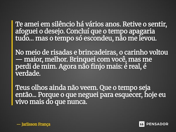 ⁠Te amei em silêncio há vários anos. Retive o sentir, afoguei o desejo. Concluí que o tempo apagaria tudo… mas o tempo só escondeu, não me levou. No meio de ris... Frase de Jarlisson França.