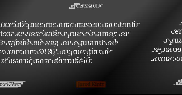 Você diz que me ama mas eu não tenho certeza se você sabe o que é o amor, ou o quão rápido ele voa, ou o quanto ele se parece com um OVNI, ou que tipo de arma v... Frase de Jarod Kintz.