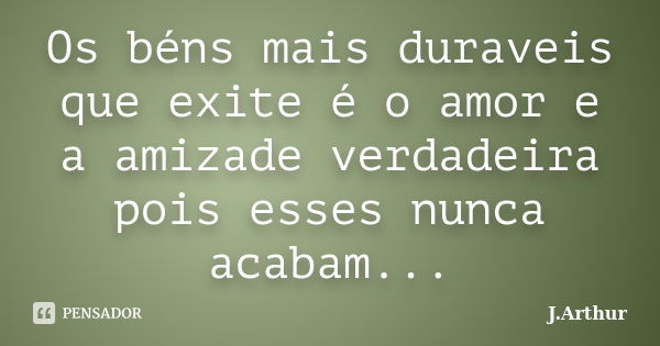 Os béns mais duraveis que exite é o amor e a amizade verdadeira pois esses nunca acabam...... Frase de J.Arthur.