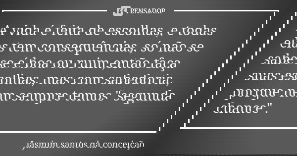 A vida é feita de escolhas, e todas elas tem consequências, só não se sabe se é boa ou ruim,então faça suas escolhas, mas com sabedoria, porque nem sempre temos... Frase de jasmim santos da conceição.