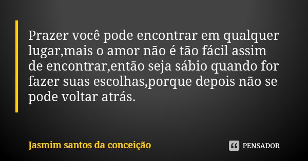 Prazer você pode encontrar em qualquer lugar,mais o amor não é tão fácil assim de encontrar,então seja sábio quando for fazer suas escolhas,porque depois não se... Frase de jasmim santos da conceição.