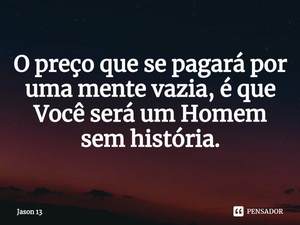 ⁠O preço que se pagará por uma mente vazia, é que Você será um Homem sem história.... Frase de Jason 13.