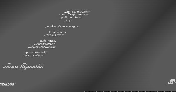 Acho que ela quis acreditar que sua voz podia mantê-lo vivo, podia estancar o sangue. Mas eu acho que ela sabia lá no fundo, bem no fundo daquela profundeza, qu... Frase de Jason Reynolds.