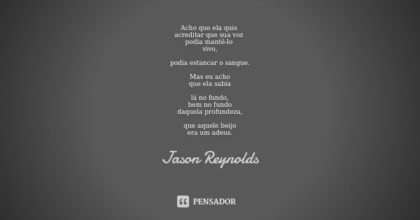 Acho que ela quis acreditar que sua voz podia mantê-lo vivo, podia estancar o sangue. Mas eu acho que ela sabia lá no fundo, bem no fundo daquela profundeza, qu... Frase de Jason Reynolds.