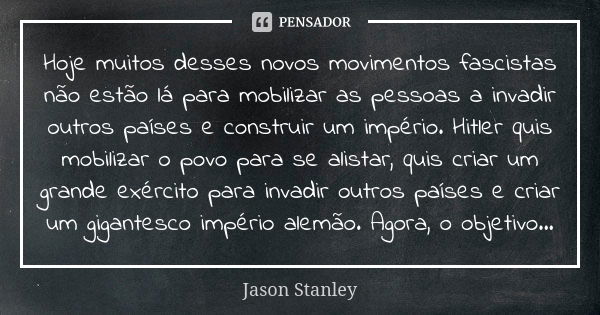 Hoje muitos desses novos movimentos fascistas não estão lá para mobilizar as pessoas a invadir outros países e construir um império. Hitler quis mobilizar o pov... Frase de Jason Stanley.