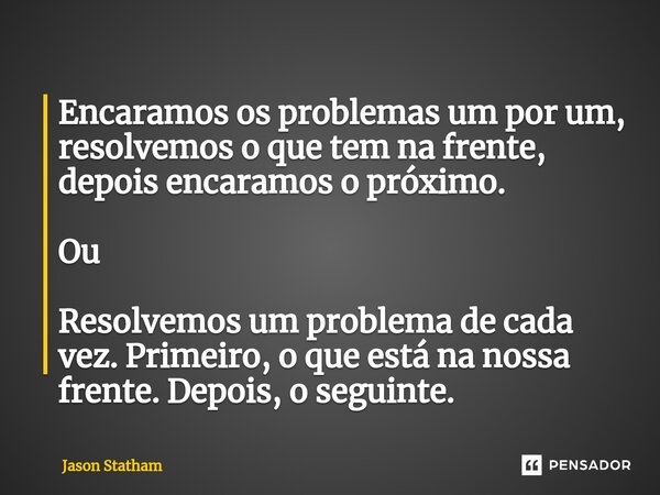 Encaramos os problemas um por um, resolvemos o que tem na frente, depois encaramos o próximo. Ou Resolvemos um problema de cada vez. Primeiro, o que está na nos... Frase de Jason Statham.