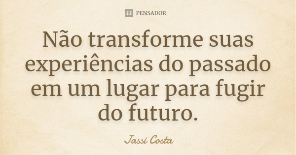 Não transforme suas experiências do passado em um lugar para fugir do futuro.... Frase de Jassi Costa.