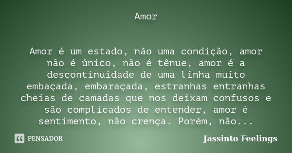 Amor Amor é um estado, não uma condição, amor não é único, não é tênue, amor é a descontínuidade de uma linha muito embaçada, embaraçada, estranhas entranhas ch... Frase de Jassinto Feelings.