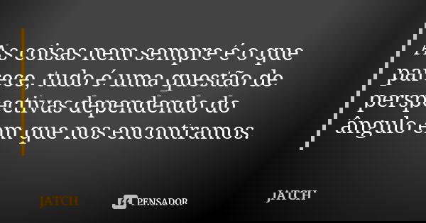 As coisas nem sempre é o que parece, tudo é uma questão de perspectivas dependendo do ângulo em que nos encontramos.... Frase de JATCH.
