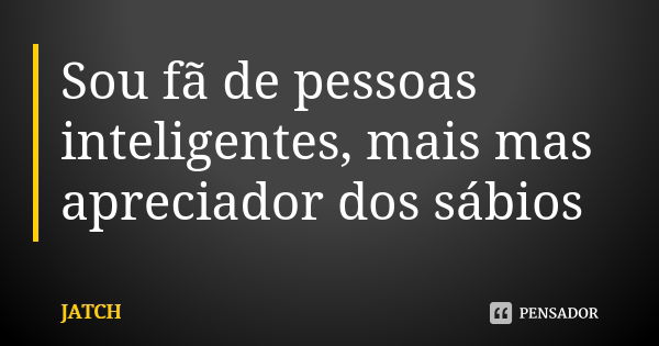 Sou fã de pessoas inteligentes, mais mas apreciador dos sábios... Frase de JATCH.