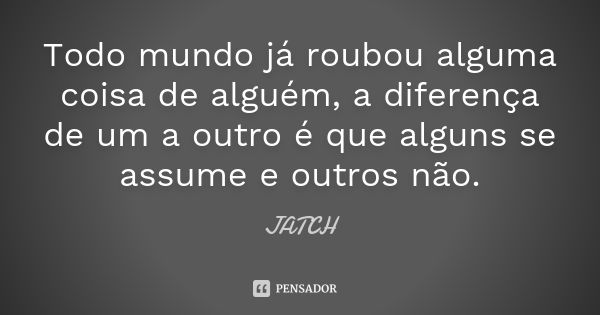 Todo mundo já roubou alguma coisa de alguém, a diferença de um a outro é que alguns se assume e outros não.... Frase de JATCH.