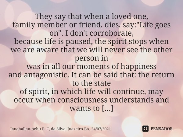 They say that when a loved one,
family member or friend, dies, say: "Life goes on". I don't corroborate,
because life is paused, the spirit stops whe... Frase de Jauahallau-nehu E. C, da Silva, Juazeiro-BA, 24072021.