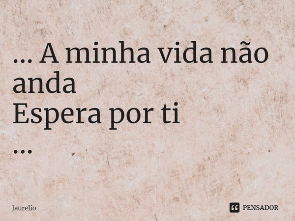 ... A minha vida não anda Espera por ti ...... Frase de Jaurelio.