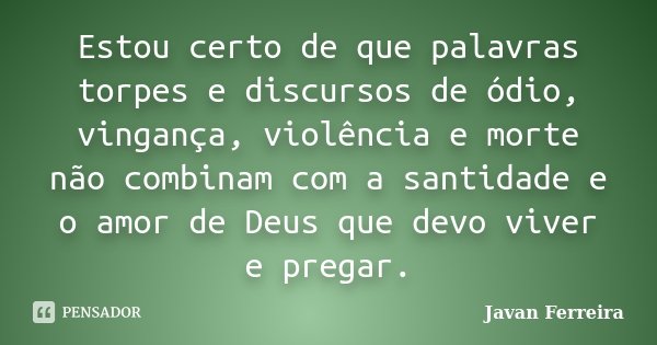 Estou certo de que palavras torpes e discursos de ódio, vingança, violência e morte não combinam com a santidade e o amor de Deus que devo viver e pregar.... Frase de Javan Ferreira.