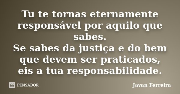 Tu te tornas eternamente responsável por aquilo que sabes. Se sabes da justiça e do bem que devem ser praticados, eis a tua responsabilidade.... Frase de Javan Ferreira.