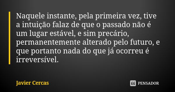 Naquele instante, pela primeira vez, tive a intuição falaz de que o passado não é um lugar estável, e sim precário, permanentemente alterado pelo futuro, e que ... Frase de Javier Cercas.