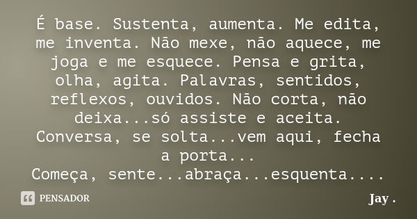 É base. Sustenta, aumenta. Me edita, me inventa. Não mexe, não aquece, me joga e me esquece. Pensa e grita, olha, agita. Palavras, sentidos, reflexos, ouvidos. ... Frase de Jay ..