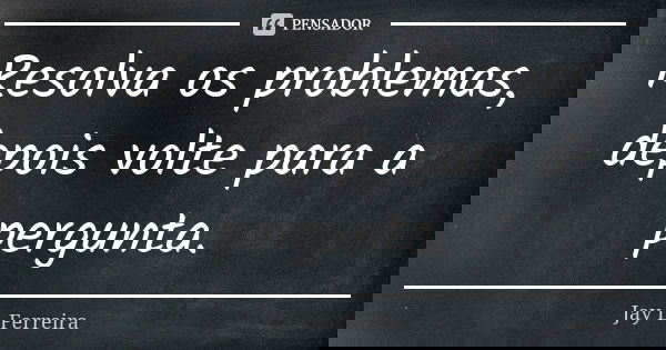 Resolva os problemas, depois volte para a pergunta.... Frase de Jay L Ferreira.