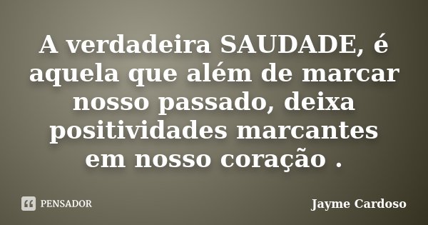 A verdadeira SAUDADE, é aquela que além de marcar nosso passado, deixa positividades marcantes em nosso coração .... Frase de Jayme Cardoso.