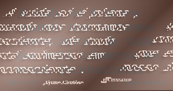 A vida só é plena , quando nos tornamos consciente, de tudo que está submerso em nosso inconsciente .... Frase de Jayme Cardoso.