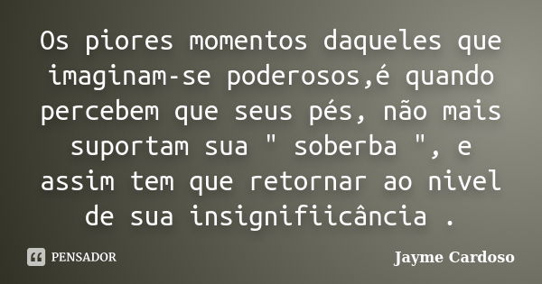 Os piores momentos daqueles que imaginam-se poderosos,é quando percebem que seus pés, não mais suportam sua " soberba ", e assim tem que retornar ao n... Frase de Jayme Cardoso .'..