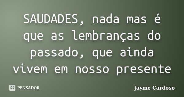 SAUDADES, nada mas é que as lembranças do passado, que ainda vivem em nosso presente... Frase de Jayme Cardoso.'..