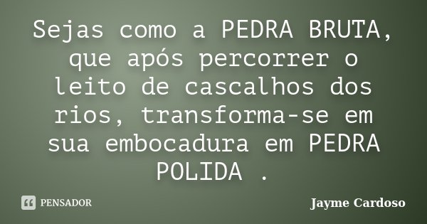 Sejas como a PEDRA BRUTA, que após percorrer o leito de cascalhos dos rios, transforma-se em sua embocadura em PEDRA POLIDA .... Frase de Jayme Cardoso.