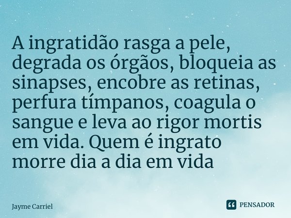 ⁠A ingratidão rasga a pele, degrada os órgãos, bloqueia as sinapses, encobre as retinas, perfura tímpanos, coagula o sangue e leva ao rigor mortis em vida. Quem... Frase de Jayme Carriello.