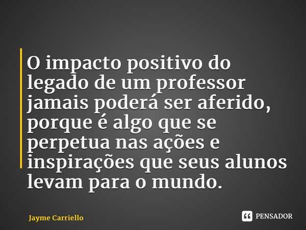⁠O impacto positivo do legado de um professor jamais poderá ser aferido, porque é algo que se perpetua nas ações e inspirações que seus alunos levam para o mund... Frase de Jayme Carriello.