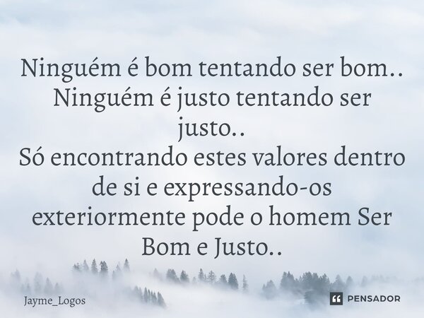 ⁠Ninguém é bom tentando ser bom.. Ninguém é justo tentando ser justo.. Só encontrando estes valores dentro de si e expressando-os exteriormente pode o homem Ser... Frase de Jayme_Logos.