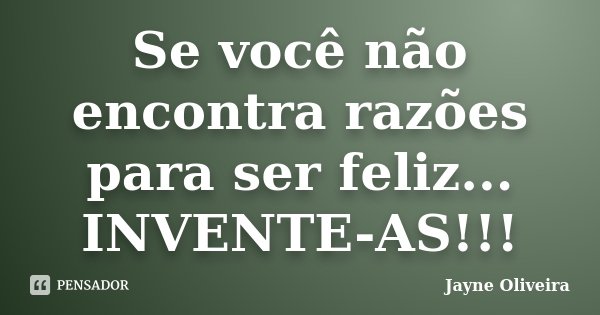 Se você não encontra razões para ser feliz... INVENTE-AS!!!... Frase de Jayne Oliveira.