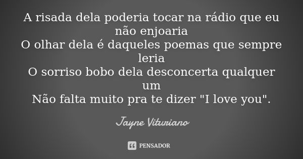 A risada dela poderia tocar na rádio que eu não enjoaria O olhar dela é daqueles poemas que sempre leria O sorriso bobo dela desconcerta qualquer um Não falta m... Frase de Jayne Vituriano.