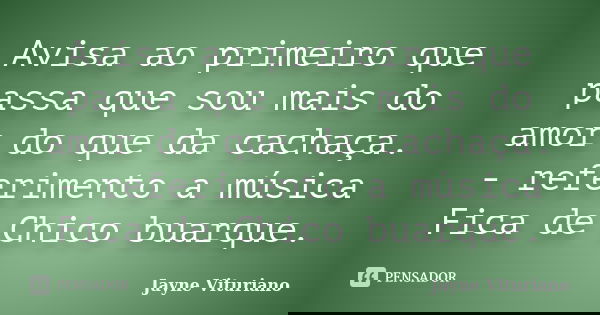 Avisa ao primeiro que passa que sou mais do amor do que da cachaça. - referimento a música Fica de Chico buarque.... Frase de Jayne Vituriano.