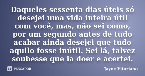 Daqueles sessenta dias úteis só desejei uma vida inteira útil com você, mas, não sei como, por um segundo antes de tudo acabar ainda desejei que tudo aquilo fos... Frase de Jayne Vituriano.