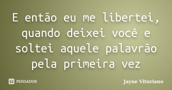 E então eu me libertei, quando deixei você e soltei aquele palavrão pela primeira vez... Frase de Jayne Vituriano.