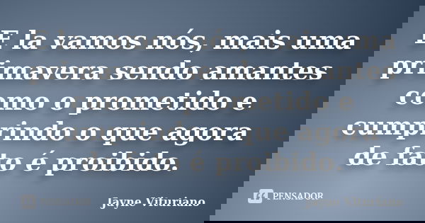 E la vamos nós, mais uma primavera sendo amantes como o prometido e cumprindo o que agora de fato é proibido.... Frase de Jayne Vituriano.
