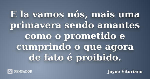 E la vamos nós, mais uma primavera sendo amantes como o prometido e cumprindo o que agora de fato é proibido.... Frase de Jayne Vituriano.