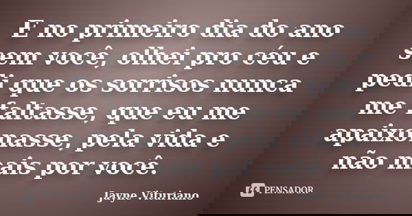 E no primeiro dia do ano sem você, olhei pro céu e pedi que os sorrisos nunca me faltasse, que eu me apaixonasse, pela vida e não mais por você.... Frase de Jayne Vituriano.