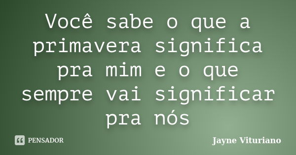 Você sabe o que a primavera significa pra mim e o que sempre vai significar pra nós... Frase de Jayne Vituriano.