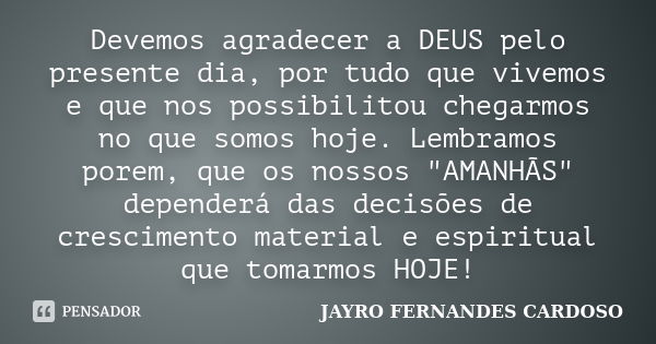 Devemos agradecer a DEUS pelo presente dia, por tudo que vivemos e que nos possibilitou chegarmos no que somos hoje. Lembramos porem, que os nossos "AMANHÃ... Frase de JAYRO FERNANDES CARDOSO.