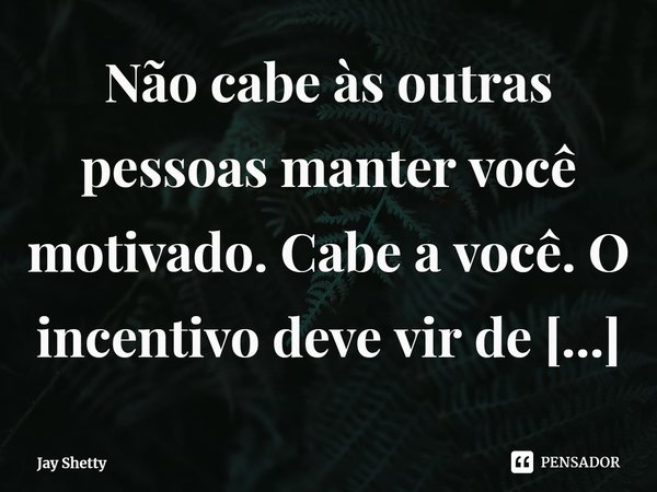 ⁠Não cabe às outras pessoas manter você motivado. Cabe a você. O incentivo deve vir de dentro.... Frase de Jay Shetty.