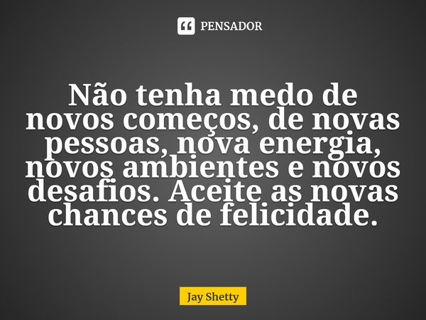 ⁠Não tenha medo de novos começos, de novas pessoas, nova energia, novos ambientes e novos desafios. Aceite as novas chances de felicidade.... Frase de Jay Shetty.