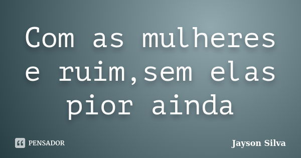 Com as mulheres e ruim,sem elas pior ainda... Frase de Jayson Silva.