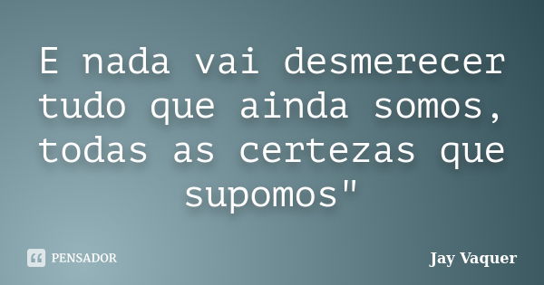 E nada vai desmerecer tudo que ainda somos, todas as certezas que supomos"... Frase de Jay Vaquer.