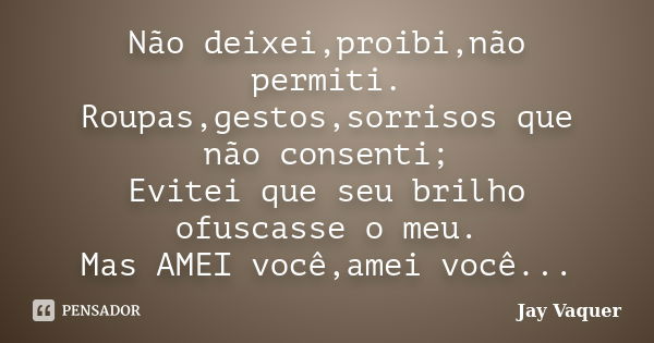 Não deixei,proibi,não permiti. Roupas,gestos,sorrisos que não consenti; Evitei que seu brilho ofuscasse o meu. Mas AMEI você,amei você...... Frase de Jay Vaquer.