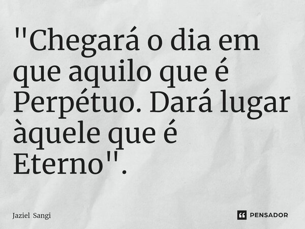 ⁠"Chegará o dia em que aquilo que é Perpétuo. Dará lugar àquele que é Eterno".... Frase de Jaziel Sangi.