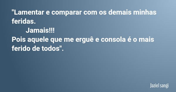 "Lamentar e comparar com os demais minhas feridas. Jamais!!! Pois aquele que me erguê e consola é o mais ferido de todos".... Frase de Jaziel sangi.