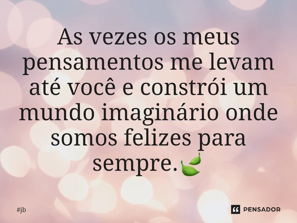 ⁠As vezes os meus pensamentos me levam até você e constrói um mundo imaginário onde somos felizes para sempre.🍃... Frase de JB.