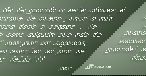 Se te guardo a sete chaves é porque te quero junto a mim para todo o sempre . Te guardo como alguém que não te esqueci nem por um segundo, guardei seu sorriso s... Frase de J.B.C.